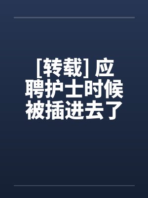 [转载] 应聘护士时候被插进去了笔趣阁无弹窗