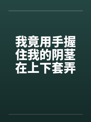 我竟用手握住我的阴茎在上下套弄着by佚名