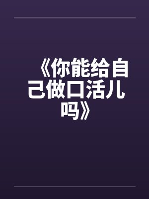 《你能给自己做口活儿吗》by佚名笔趣阁无弹窗