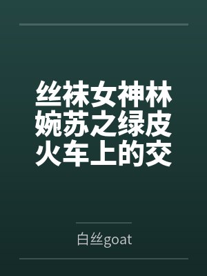 丝袜女神林婉苏之绿皮火车上的交媾盛宴