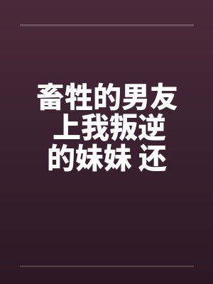 畜牲的男友 上我叛逆的妹妹 还逼我玩3Pby佚名